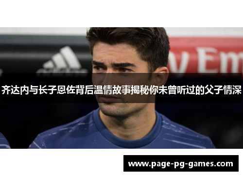 齐达内与长子恩佐背后温情故事揭秘你未曾听过的父子情深