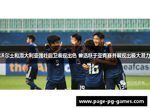 沃尔士和澳大利亚强壮后卫表现出色 曾活跃于亚青赛并展现出极大潜力 沃尔士和澳大利亚强壮后卫表现出色 曾活跃于亚青赛并展现出极大潜力