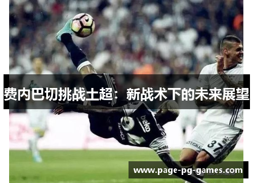 费内巴切挑战土超:新战术下的未来展望 费内巴切挑战土超:新战术下的未来展望