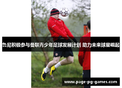 鲁尼积极参与曼联青少年足球发展计划 助力未来球星崛起